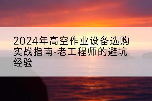 无为高空作业升降机厂家推荐-2024年高空作业设备选购实战指南-老工程师的避坑经验