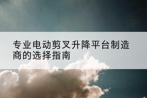 无为电动剪叉升降平台厂家-专业电动剪叉升降平台制造商的选择指南
