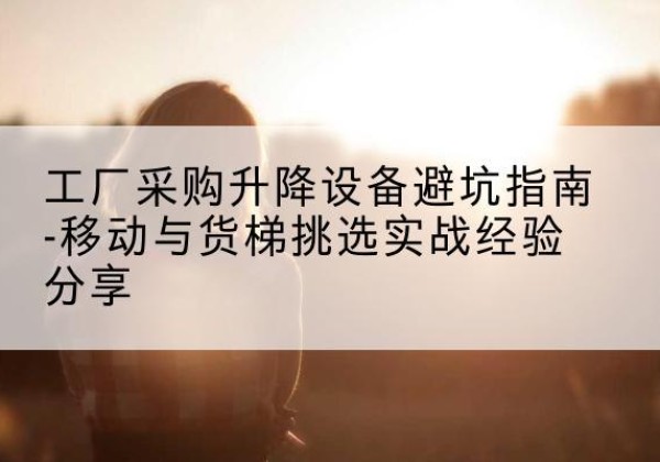 无为移动式升降机怎么选-工厂采购升降设备避坑指南-移动与货梯挑选实战经验分享