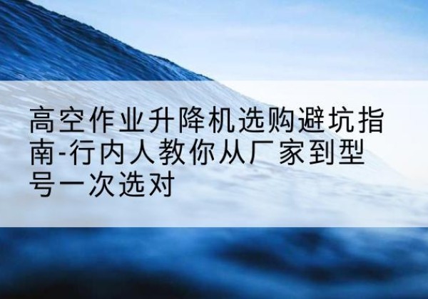 无为升降平台厂家-高空作业升降机选购避坑指南-行内人教你从厂家到型号一次选对