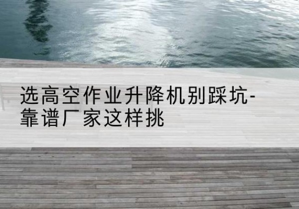 无为剪叉式升降机厂家-选高空作业升降机别踩坑-靠谱厂家这样挑