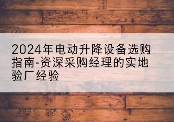 无为电动剪叉升降平台厂家-2024年电动升降设备选购指南-资深采购经理的实地验厂经验