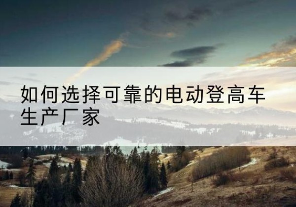 无为电动登高车厂家-如何选择可靠的电动登高车生产厂家