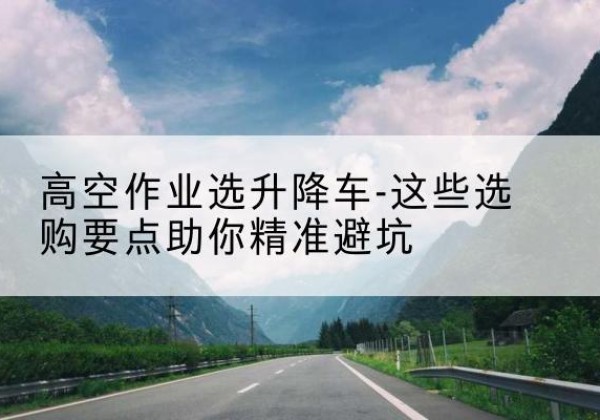 无为升降车厂家-高空作业选升降车-这些选购要点助你*避坑