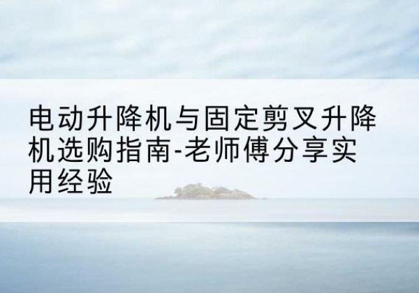 无为电动升降机怎么选-电动升降机与固定剪叉升降机选购指南-老师傅分享实用经验