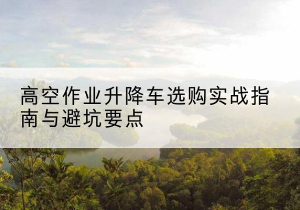 无为升降车怎么选-高空作业升降车选购实战指南与避坑要点