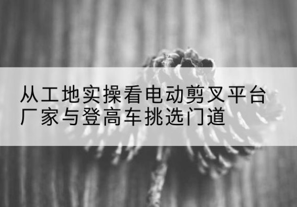 无为电动剪叉升降平台厂家-从工地实操看电动剪叉平台厂家与登高车挑选门道