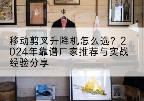 无为升降平台厂家推荐-移动剪叉升降机怎么选？2024年靠谱厂家推荐与实战经验分享
