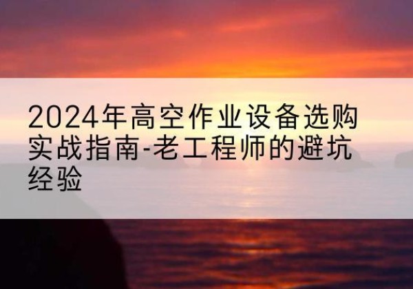 无为高空作业升降机厂家推荐-2024年高空作业设备选购实战指南-老工程师的避坑经验