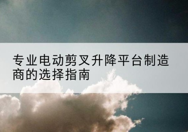 无为电动剪叉升降平台厂家-专业电动剪叉升降平台制造商的选择指南